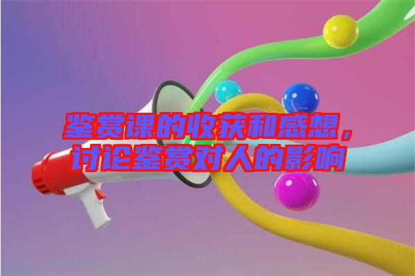 鑒賞課的收獲和感想，討論鑒賞對(duì)人的影響