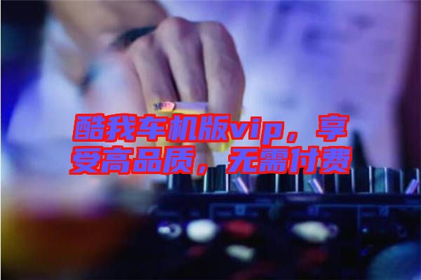 酷我車機(jī)版vip，享受高品質(zhì)，無(wú)需付費(fèi)