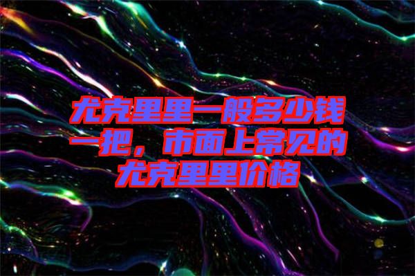尤克里里一般多少錢一把，市面上常見的尤克里里價格