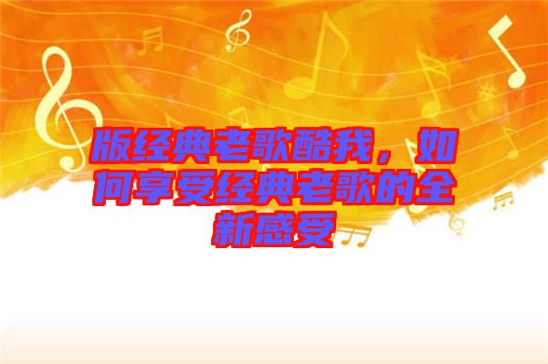 版經(jīng)典老歌酷我，如何享受經(jīng)典老歌的全新感受