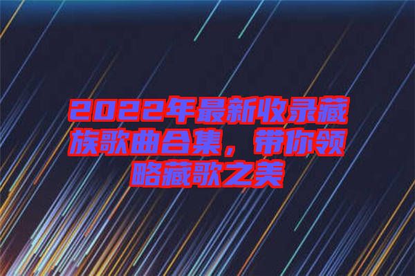 2022年最新收錄藏族歌曲合集，帶你領(lǐng)略藏歌之美