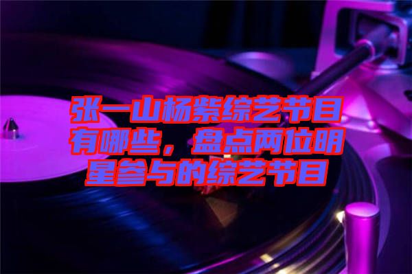 張一山楊紫綜藝節(jié)目有哪些，盤點(diǎn)兩位明星參與的綜藝節(jié)目