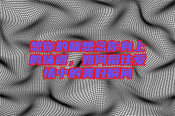 想你的吻想念你身上的味道，如何留住愛情中的美好瞬間