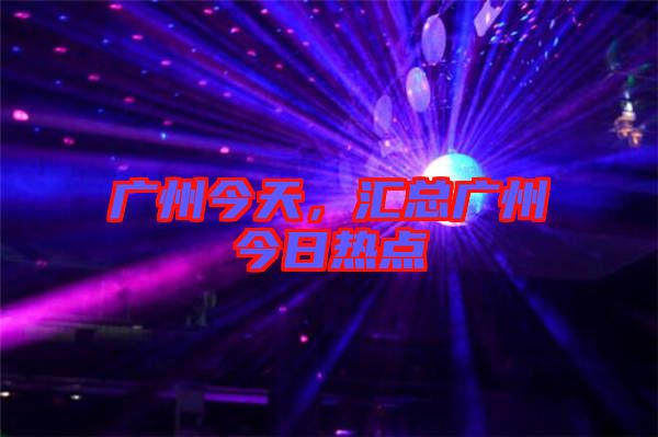 廣州今天，匯總廣州今日熱點(diǎn)