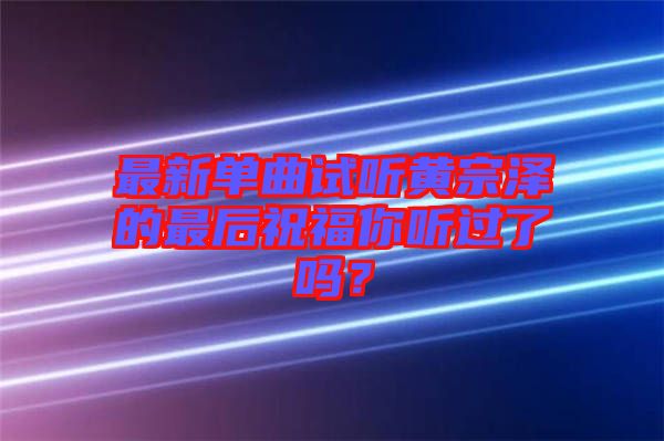 最新單曲試聽(tīng)黃宗澤的最后祝福你聽(tīng)過(guò)了嗎？