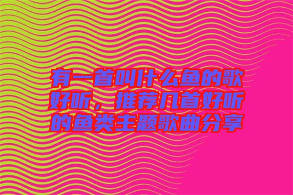 有一首叫什么魚(yú)的歌好聽(tīng)，推薦幾首好聽(tīng)的魚(yú)類主題歌曲分享