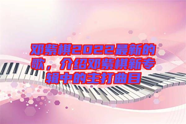 鄧紫棋2022最新的歌，介紹鄧紫棋新專輯中的主打曲目
