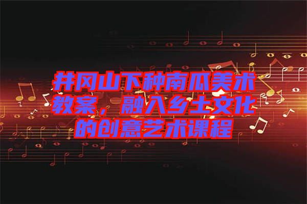 井岡山下種南瓜美術(shù)教案，融入鄉(xiāng)土文化的創(chuàng)意藝術(shù)課程