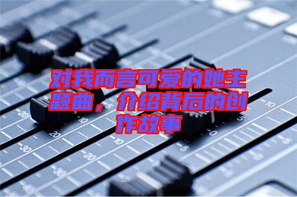 對(duì)我而言可愛(ài)的她主題曲，介紹背后的創(chuàng)作故事