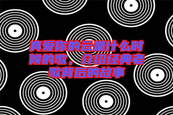 真愛(ài)你的云是什么時(shí)候的歌，介紹經(jīng)典老歌背后的故事