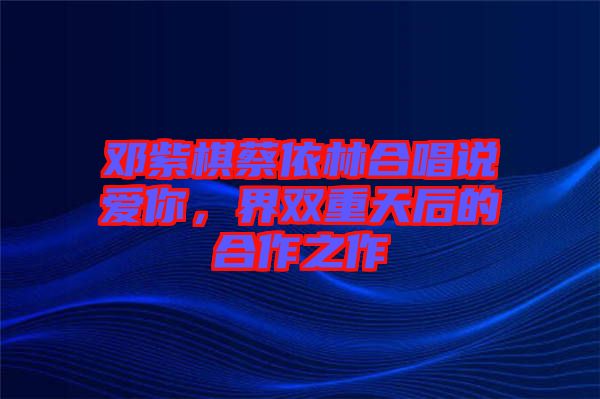 鄧紫棋蔡依林合唱說(shuō)愛你，界雙重天后的合作之作