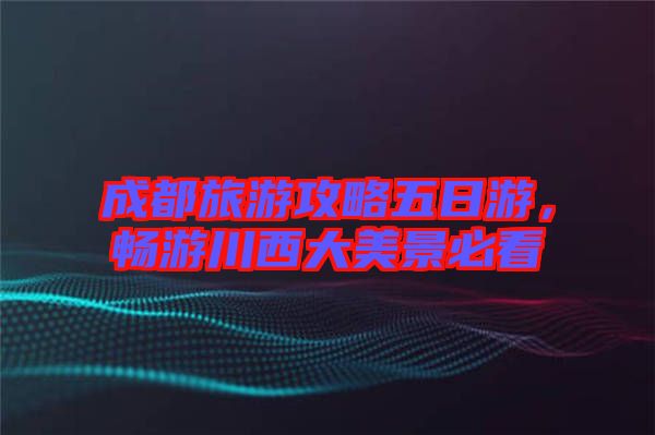 成都旅游攻略五日游，暢游川西大美景必看