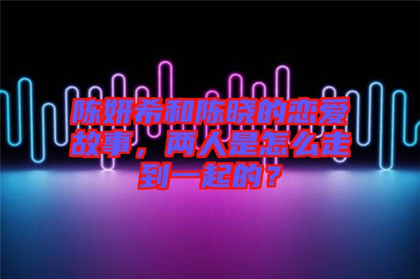 陳妍希和陳曉的戀愛故事，兩人是怎么走到一起的？
