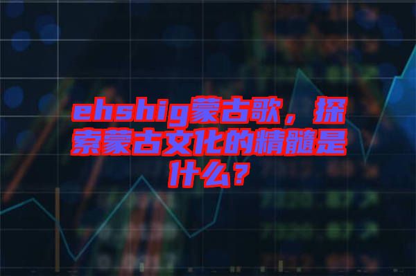 ehshig蒙古歌，探索蒙古文化的精髓是什么？