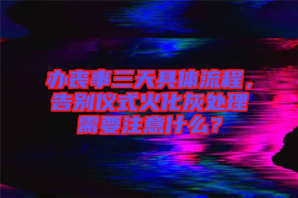 辦喪事三天具體流程，告別儀式火化灰處理需要注意什么？