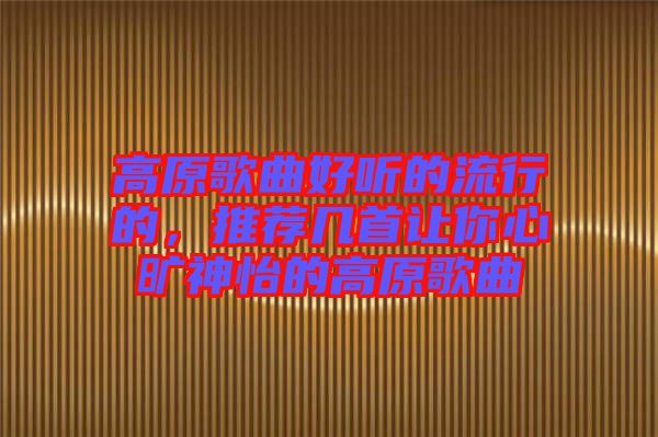 高原歌曲好聽的流行的，推薦幾首讓你心曠神怡的高原歌曲