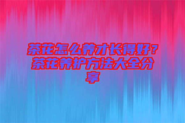 茶花怎么養(yǎng)才長得好？茶花養(yǎng)護(hù)方法大全分享