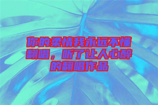 你的柔情我永遠(yuǎn)不懂翻唱，聽了讓人心醉的翻唱作品