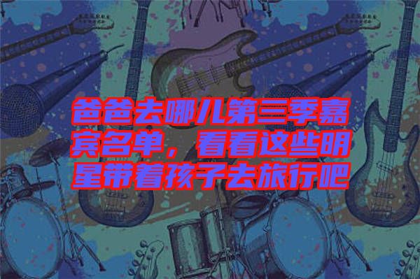 爸爸去哪兒第三季嘉賓名單，看看這些明星帶著孩子去旅行吧