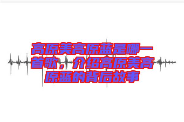高原美高原藍(lán)是哪一首歌，介紹高原美高原藍(lán)的背后故事