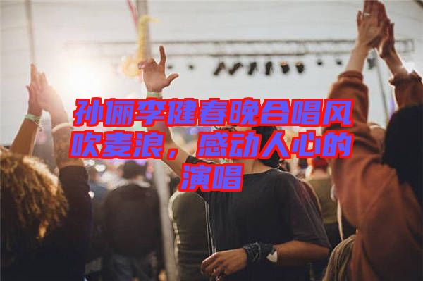 孫儷李健春晚合唱風(fēng)吹麥浪，感動(dòng)人心的演唱