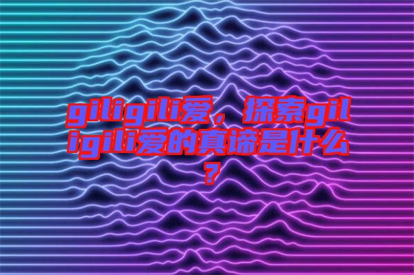 giligili愛(ài)，探索giligili愛(ài)的真諦是什么？