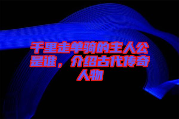 千里走單騎的主人公是誰，介紹古代傳奇人物
