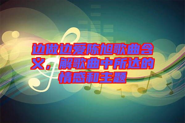 邊做邊愛陳旭歌曲含義，解歌曲中所達的情感和主題