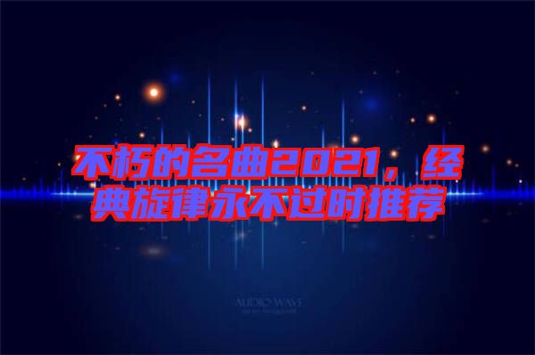 不朽的名曲2021，經(jīng)典旋律永不過時推薦