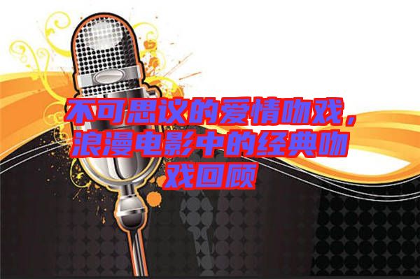 不可思議的愛(ài)情吻戲，浪漫電影中的經(jīng)典吻戲回顧