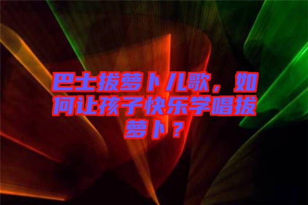 巴士拔蘿卜兒歌，如何讓孩子快樂學唱拔蘿卜？