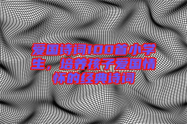 愛國詩詞100首小學(xué)生，培養(yǎng)孩子愛國情懷的經(jīng)典詩詞