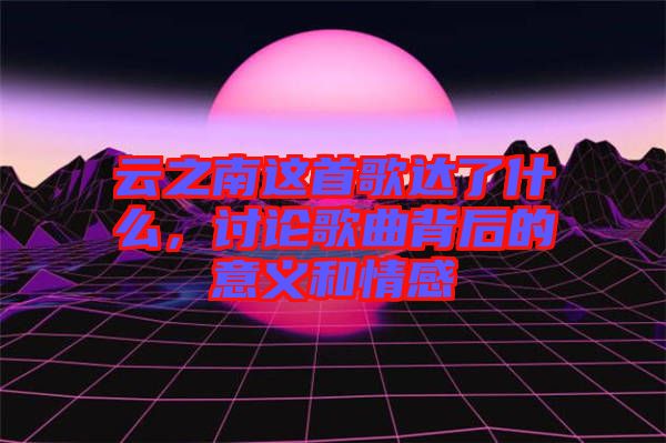 云之南這首歌達(dá)了什么，討論歌曲背后的意義和情感