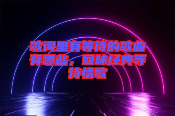 歌詞里有等待的歌曲有哪些，回味經(jīng)典等待情歌