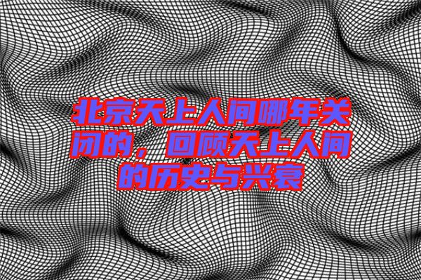 北京天上人間哪年關(guān)閉的，回顧天上人間的歷史與興衰