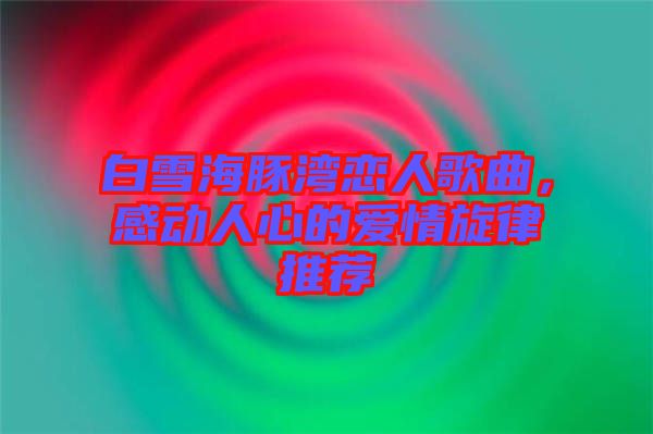 白雪海豚灣戀人歌曲，感動(dòng)人心的愛情旋律推薦