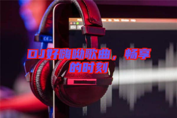 DJ好嗨呦歌曲，暢享的時(shí)刻