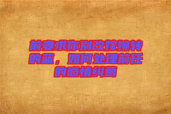 前妻求你別改嫁婉轉的藍，如何處理前任的感情糾葛