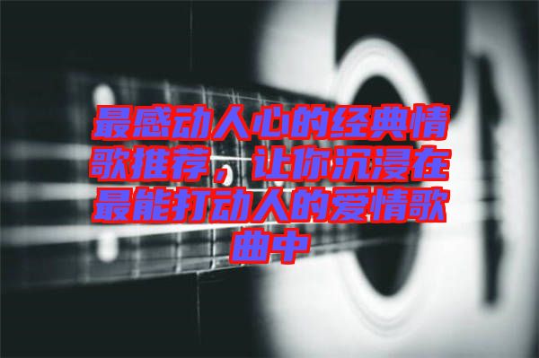 最感動人心的經(jīng)典情歌推薦，讓你沉浸在最能打動人的愛情歌曲中
