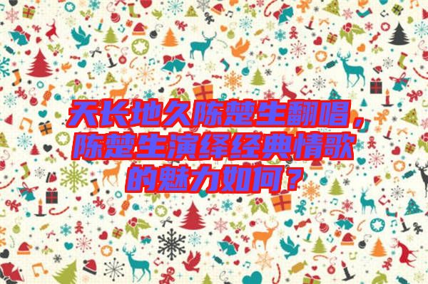 天長地久陳楚生翻唱，陳楚生演繹經(jīng)典情歌的魅力如何？