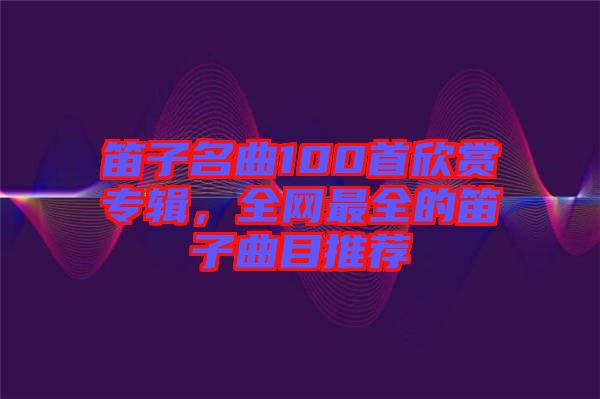 笛子名曲100首欣賞專輯，全網最全的笛子曲目推薦