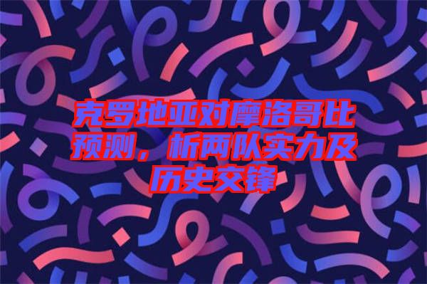 克羅地亞對(duì)摩洛哥比預(yù)測(cè)，析兩隊(duì)實(shí)力及歷史交鋒