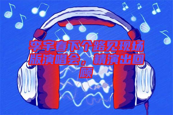 李宇春下個(gè)路見現(xiàn)場版演唱會(huì)，精演出回顧