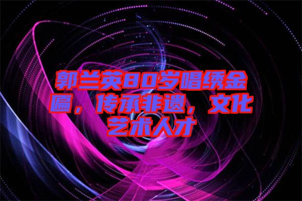 郭蘭英80歲唱繡金匾，傳承非遺，文化藝術(shù)人才