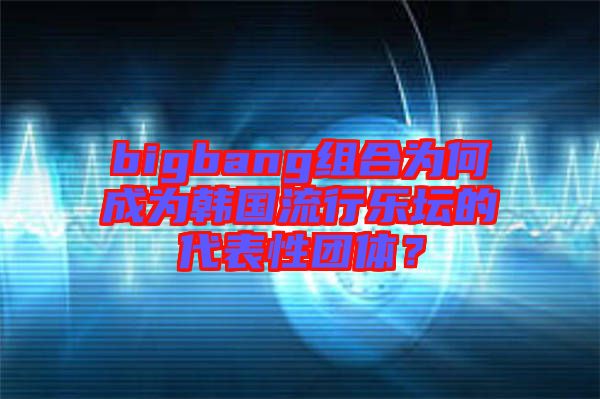 bigbang組合為何成為韓國流行樂壇的代表性團體？