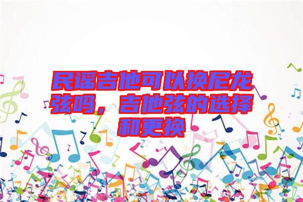 民謠吉他可以換尼龍弦嗎，吉他弦的選擇和更換