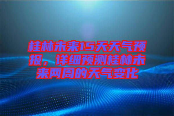 桂林未來15天天氣預(yù)報，詳細預(yù)測桂林未來兩周的天氣變化