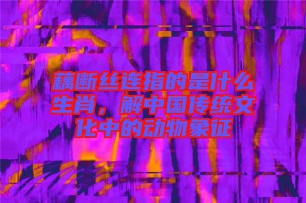 藕斷絲連指的是什么生肖，解中國(guó)傳統(tǒng)文化中的動(dòng)物象征
