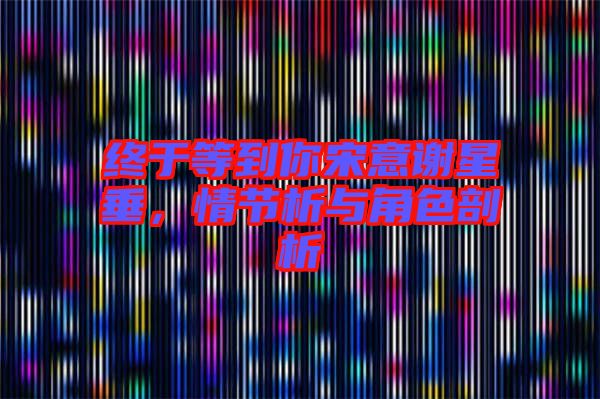 終于等到你宋意謝星垂，情節(jié)析與角色剖析