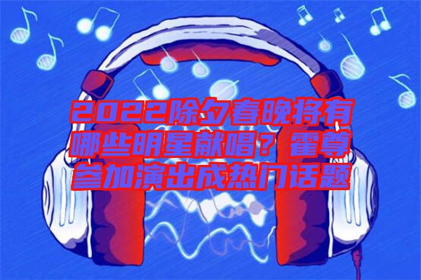 2022除夕春晚將有哪些明星獻唱？霍尊參加演出成熱門話題